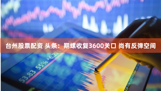 台州股票配资 头条：期螺收复3600关口 尚有反弹空间