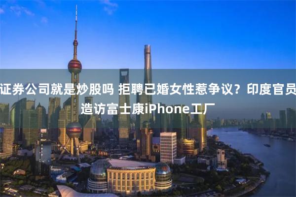 证券公司就是炒股吗 拒聘已婚女性惹争议？印度官员造访富士康iPhone工厂